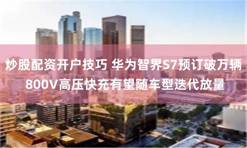 炒股配资开户技巧 华为智界S7预订破万辆 800V高压快充有望随车型迭代放量