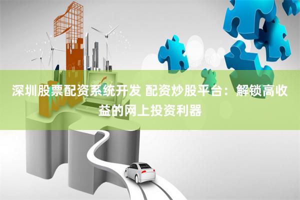 深圳股票配资系统开发 配资炒股平台：解锁高收益的网上投资利器