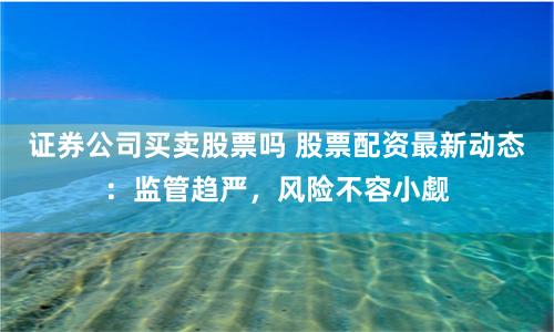 证券公司买卖股票吗 股票配资最新动态：监管趋严，风险不容小觑
