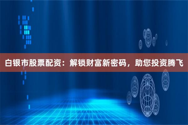 白银市股票配资：解锁财富新密码，助您投资腾飞