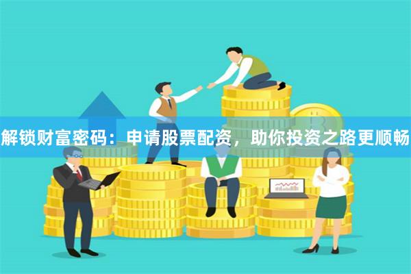 解锁财富密码：申请股票配资，助你投资之路更顺畅