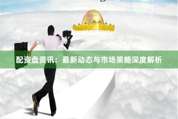 配资盘资讯：最新动态与市场策略深度解析