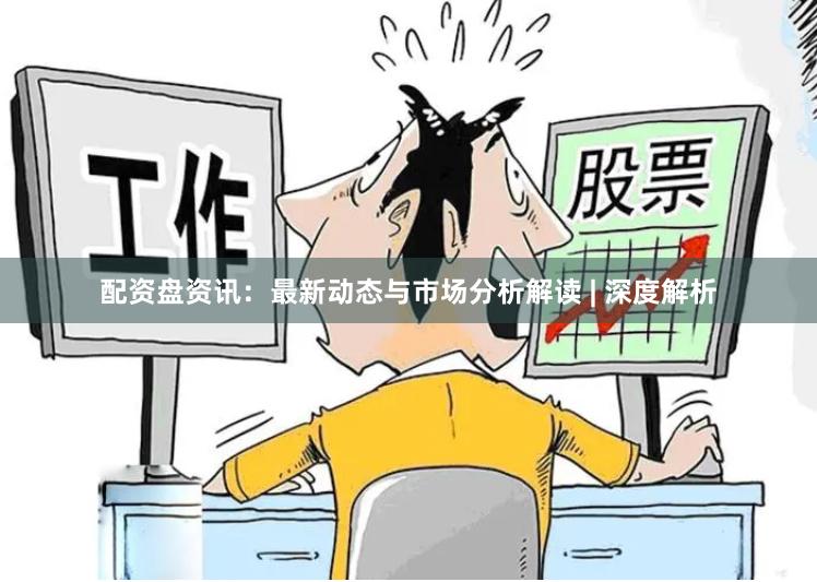 配资盘资讯：最新动态与市场分析解读 | 深度解析